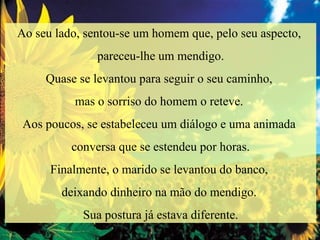 Ao seu lado, sentou-se um homem que, pelo seu aspecto,  pareceu-lhe um mendigo. Quase se levantou para seguir o seu caminho,  mas o sorriso do homem o reteve.  Aos poucos, se estabeleceu um diálogo e uma animada  conversa que se estendeu por horas. Finalmente, o marido se levantou do banco,  deixando dinheiro na mão do mendigo.  Sua postura já estava diferente. 