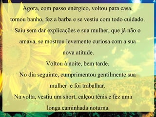 Agora, com passo enérgico, voltou para casa,  tomou banho, fez a barba e se vestiu com todo cuidado.  Saiu sem dar explicações e sua mulher, que já não o  amava, se mostrou levemente curiosa com a sua  nova atitude. Voltou à noite, bem tarde.  No dia seguinte, cumprimentou gentilmente sua  mulher  e foi trabalhar.  Na volta, vestiu um short, calçou tênis e fez uma  longa caminhada noturna. 