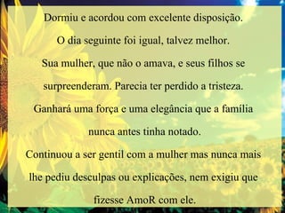 Dormiu e acordou com excelente disposição.  O dia seguinte foi igual, talvez melhor.  Sua mulher, que não o amava, e seus filhos se  surpreenderam. Parecia ter perdido a tristeza.  Ganhará uma força e uma elegância que a família  nunca antes tinha notado. Continuou a ser gentil com a mulher mas nunca mais  lhe pediu desculpas ou explicações, nem exigiu que  fizesse AmoR com ele. 