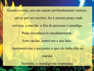 Quanto a mim, sou um sujeito profundamente curioso;  talvez por ser escritor, fui à mesma praça onde  estivera  o marido, a fim de procurar o mendigo. Pude reconhecê-lo imediatamente.  Sem vacilar, sentei-me a seu lado.  Apresentei-me e perguntei o que ele tinha dito ao marido.  Sorrindo, o mendigo me respondeu: 