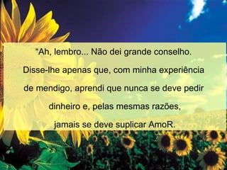 “ Ah, lembro... Não dei grande conselho.  Disse-lhe apenas que, com minha experiência  de mendigo, aprendi que nunca se deve pedir  dinheiro e, pelas mesmas razões, jamais se deve suplicar AmoR. 