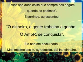 Essas são duas coisa que sempre nos negam  quando as pedimos”. E sorrindo, acrescentou: “ O dinheiro, a gente trabalha e ganha;  O AmoR, se conquista”. Ele não me pediu nada,  Mas mesmo assim, agradecido, dei-lhe dinheiro. 