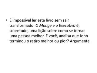 • É impossível ler este livro sem sair
transformado. O Monge e o Executivo é,
sobretudo, uma lição sobre como se tornar
uma pessoa melhor. E você, analisa que John
terminou o retiro melhor ou pior? Argumente.
 