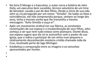 • No livro O Monge e o Executivo, o autor narra a história de John
Daily, um executivo bem sucedido, técnico voluntário de um time
de beisebol, casado e pai de dois filhos. Desde o início de sua vida
John se via perseguido por um nome: “Simeão”. De todos os fatos e
coincidências, ele não compreendia porque, sempre ao longe dos
anos, tinha o mesmo sonho que lhe transmitia a mesma
mensagem: “Ache Simeão e ouça-o!”.
• Após um movimento sindical em sua fábrica, as constantes
reclamações de sua esposa e a insubordinação de seus filhos, John
começa a ver que nem tudo estava como planejara. Diante disso,
sua esposa sugere que ele vá se aconselhar com o pastor de sua
igreja, que o indica a participar de um retiro num pequeno e
relativamente desconhecido mosteiro cristão chamado João da
Cruz, localizado perto do lago Michigan.
• Estabeleça a comparação entre as imagens e os conceitos
apresentados por Hunter.
•
•
 