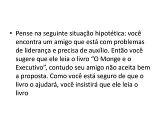 • Pense na seguinte situação hipotética: você
encontra um amigo que está com problemas
de liderança e precisa de auxílio. Então você
sugere que ele leia o livro “O Monge e o
Executivo”, contudo seu amigo não aceita bem
a proposta. Como você está seguro de que o
livro o ajudará, você insistirá que ele leia o
livro
 