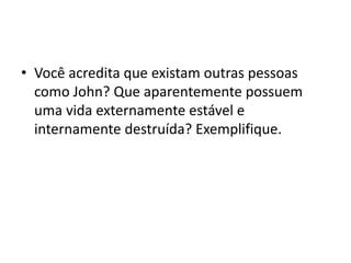 • Você acredita que existam outras pessoas
como John? Que aparentemente possuem
uma vida externamente estável e
internamente destruída? Exemplifique.
 