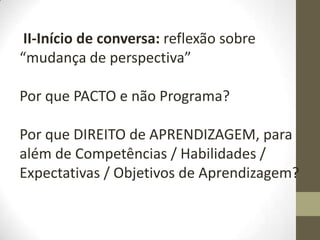 II-Início de conversa: reflexão sobre
“mudança de perspectiva”
Por que PACTO e não Programa?
Por que DIREITO de APRENDIZAGEM, para
além de Competências / Habilidades /
Expectativas / Objetivos de Aprendizagem?
 