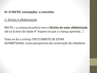 III- O PACTO: concepções e conceitos
1- Direito à alfabetização
PACTO = a criança brasileira tem o Direito de estar alfabetizada
até os 8 anos de idade # “espera-se que a criança aprenda...”.
Trata-se de a criança TER O DIREITO DE ESTAR
ALFABETIZADA, numa perspectiva da construção da cidadania.
 