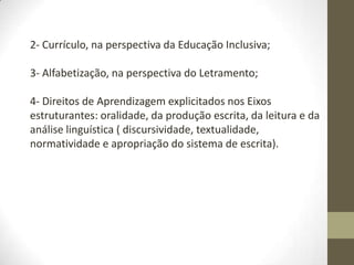 2- Currículo, na perspectiva da Educação Inclusiva;
3- Alfabetização, na perspectiva do Letramento;
4- Direitos de Aprendizagem explicitados nos Eixos
estruturantes: oralidade, da produção escrita, da leitura e da
análise linguística ( discursividade, textualidade,
normatividade e apropriação do sistema de escrita).
 