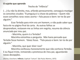O sujeito que aprende
Trecho de “Infância”
( ...) Eu não lia direito, mas, arfando penosamente, conseguia mastigar
os conceitos sisudos: “A preguiça é a chave da pobreza – Quem não
ouve conselhos raras vezes acerta – Fala pouco e bem: ter-te-ão por
alguém.”
Esse Terteão para mim era um homem, e não pude saber que
fazia ele na página final da carta. As outras folhas se
desprendiam, restavam-me as linhas em negrita, resumo da ciência
anunciada por meu pai.
- Mocinha, quem é o Terteão?
Mocinha estranhou a pergunta. Não havia pensado que
Terteão fosse homem. Talvez fosse. “Fala pouco e bem: ter-te-ão por
alguém.”
- Mocinha, que quer dizer isso?
Mocinha confessou honestamente que não conhecia Terteão.
E eu fiquei triste, remoendo a promessa de meu pai, aguardando
novas decepções.
(Ramos, Graciliano. Infância. Capítulo “Leitura”. São Paulo: Martins, 1972)
 