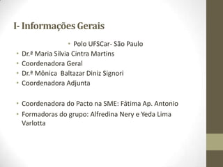 I- InformaçõesGerais
• Polo UFSCar- São Paulo
• Dr.ª Maria Sílvia Cintra Martins
• Coordenadora Geral
• Dr.ª Mônica Baltazar Diniz Signori
• Coordenadora Adjunta
• Coordenadora do Pacto na SME: Fátima Ap. Antonio
• Formadoras do grupo: Alfredina Nery e Yeda Lima
Varlotta
 