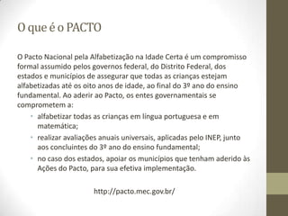 O que é o PACTO
O Pacto Nacional pela Alfabetização na Idade Certa é um compromisso
formal assumido pelos governos federal, do Distrito Federal, dos
estados e municípios de assegurar que todas as crianças estejam
alfabetizadas até os oito anos de idade, ao final do 3º ano do ensino
fundamental. Ao aderir ao Pacto, os entes governamentais se
comprometem a:
• alfabetizar todas as crianças em língua portuguesa e em
matemática;
• realizar avaliações anuais universais, aplicadas pelo INEP, junto
aos concluintes do 3º ano do ensino fundamental;
• no caso dos estados, apoiar os municípios que tenham aderido às
Ações do Pacto, para sua efetiva implementação.
http://pacto.mec.gov.br/
 