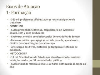 Eixos de Atuação
1- Formação
• - 360 mil professores alfabetizadores nos municípios onde
trabalham
• CONTEÚDO
• - Curso presencial e contínuo, carga horária de 120 horas
anuais, com 2 anos de duração
• - Encontros mensais conduzidos pelos Orientadores de Estudo
• - Foco nas práticas pedagógicas em sala de aula, apoiado nos
direitos de aprendizagem de cada etapa
• - Articulação dos livros, materiais pedagógicos e sistemas de
avaliação.
• METODOLOGIA
• - 18 mil Orientadores de Estudo que atuarão como formadores
locais, formados por 34 universidades públicas
• - Curso inicial de 40 horas e mais 160 horas distribuídas ao longo do
ano
 