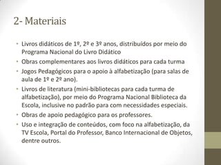 2- Materiais
• Livros didáticos de 1º, 2º e 3º anos, distribuídos por meio do
Programa Nacional do Livro Didático
• Obras complementares aos livros didáticos para cada turma
• Jogos Pedagógicos para o apoio à alfabetização (para salas de
aula de 1º e 2º ano).
• Livros de literatura (mini-bibliotecas para cada turma de
alfabetização), por meio do Programa Nacional Biblioteca da
Escola, inclusive no padrão para com necessidades especiais.
• Obras de apoio pedagógico para os professores.
• Uso e integração de conteúdos, com foco na alfabetização, da
TV Escola, Portal do Professor, Banco Internacional de Objetos,
dentre outros.
 