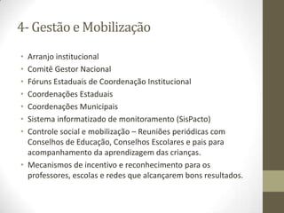 4- Gestão e Mobilização
• Arranjo institucional
• Comitê Gestor Nacional
• Fóruns Estaduais de Coordenação Institucional
• Coordenações Estaduais
• Coordenações Municipais
• Sistema informatizado de monitoramento (SisPacto)
• Controle social e mobilização – Reuniões periódicas com
Conselhos de Educação, Conselhos Escolares e pais para
acompanhamento da aprendizagem das crianças.
• Mecanismos de incentivo e reconhecimento para os
professores, escolas e redes que alcançarem bons resultados.
 