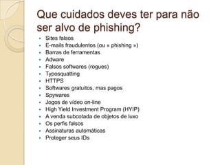 Que cuidados deves ter para não
ser alvo de phishing?

















Sites falsos
E-mails fraudulentos (ou « phishing »)
Barras de ferramentas
Adware
Falsos softwares (rogues)
Typosquatting
HTTPS
Softwares gratuitos, mas pagos
Spywares
Jogos de vídeo on-line
High Yield Investment Program (HYIP)
A venda subcotada de objetos de luxo
Os perfis falsos
Assinaturas automáticas
Proteger seus IDs

 