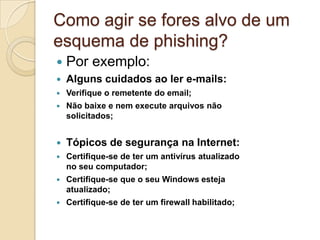 Como agir se fores alvo de um
esquema de phishing?


Por exemplo:



Alguns cuidados ao ler e-mails:



Verifique o remetente do email;



Não baixe e nem execute arquivos não
solicitados;



Tópicos de segurança na Internet:



Certifique-se de ter um antivírus atualizado
no seu computador;



Certifique-se que o seu Windows esteja
atualizado;



Certifique-se de ter um firewall habilitado;

 