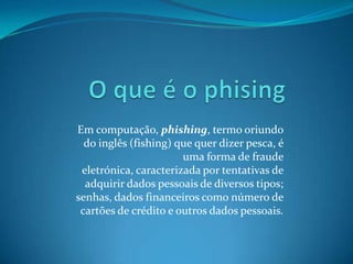 Em computação, phishing, termo oriundo
do inglês (fishing) que quer dizer pesca, é
uma forma de fraude
eletrónica, caracterizada por tentativas de
adquirir dados pessoais de diversos tipos;
senhas, dados financeiros como número de
cartões de crédito e outros dados pessoais.
 
