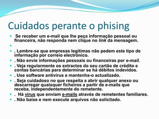 Cuidados perante o phising
 Se receber um e-mail que lhe peça informação pessoal ou
financeira, não responda nem clique no link da mensagem.

 . Lembre-se que empresas legítimas não pedem este tipo de
informação por correio electrónico.
 . Não envie informações pessoais ou financeiras por e-mail.
 . Veja regularmente os extractos do seu cartão de crédito e
contas bancárias para determinar se há débitos indevidos.
 . Use software antivírus e mantenha-o actualizado.
 . Seja cuidadoso no que respeita a abrir qualquer anexo ou
descarregar quaisquer ficheiros a partir de e-mails que
receba, independentemente do remetente.
 . Há vírus que enviam e-mails através de remetentes familiares.
 . Não baixe e nem execute arquivos não solicitado.
 