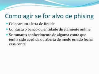 Como agir se for alvo de phising
 Colocar um alerta de fraude
 Contacta o banco ou entidade diretamente online
 Se tomares conhecimento de alguma conta que
tenha sido acedida ou aberta de modo errado fecha
essa conta
 