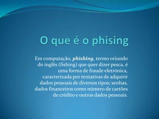 Em computação, phishing, termo oriundo
do inglês (fishing) que quer dizer pesca, é
uma forma de fraude eletrónica,
caracterizada por tentativas de adquirir
dados pessoais de diversos tipos; senhas,
dados financeiros como número de cartões
de crédito e outros dados pessoais.
 