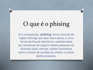 O que é o phising
Em computação, phishing, termo oriundo do
inglês (fishing) que quer dizer pesca, é uma
forma de fraude eletrónica, caracterizada
por tentativas de adquirir dados pessoais de
diversos tipos; senhas, dados financeiros
como número de cartões de crédito e outros
dados pessoais.
 