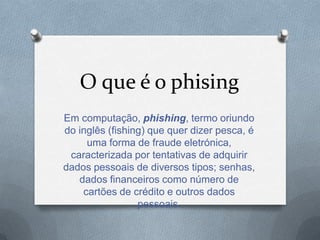 O que é o phising
Em computação, phishing, termo oriundo
do inglês (fishing) que quer dizer pesca, é
uma forma de fraude eletrónica,
caracterizada por tentativas de adquirir
dados pessoais de diversos tipos; senhas,
dados financeiros como número de
cartões de crédito e outros dados
pessoais.
 