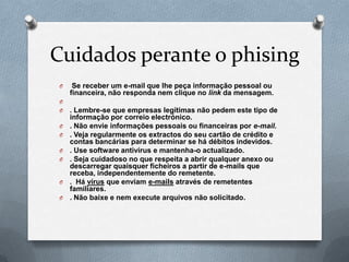Cuidados perante o phising
O Se receber um e-mail que lhe peça informação pessoal ou
financeira, não responda nem clique no link da mensagem.
O
O . Lembre-se que empresas legítimas não pedem este tipo de
informação por correio electrónico.
O . Não envie informações pessoais ou financeiras por e-mail.
O . Veja regularmente os extractos do seu cartão de crédito e
contas bancárias para determinar se há débitos indevidos.
O . Use software antivírus e mantenha-o actualizado.
O . Seja cuidadoso no que respeita a abrir qualquer anexo ou
descarregar quaisquer ficheiros a partir de e-mails que
receba, independentemente do remetente.
O . Há vírus que enviam e-mails através de remetentes
familiares.
O . Não baixe e nem execute arquivos não solicitado.
 