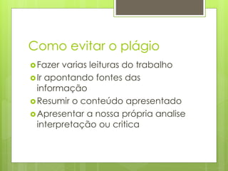 Como evitar o plágio
Fazer varias leituras do trabalho
Ir apontando fontes das
informação
Resumir o conteúdo apresentado
Apresentar a nossa própria analise
interpretação ou critica
 