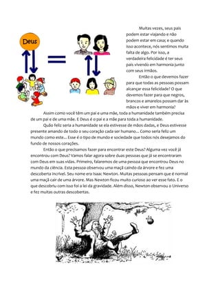Muitas vezes, seus pais
podem estar viajando e não
podem estar em casa; e quando
isso acontece, nós sentimos muita
falta de algo. Por isso, a
verdadeira felicidade é ter seus
pais vivendo em harmonia junto
com seus irmãos.
Então o que devemos fazer
para que todas as pessoas possam
alcançar essa felicidade? O que
devemos fazer para que negros,
brancos e amarelos possam dar às
mãos e viver em harmonia?
Assim como você têm um pai e uma mãe, toda a humanidade também precisa
de um pai e de uma mãe. E Deus é o pai e a mãe para toda a humanidade.
Quão feliz seria a humanidade se ela estivesse de mãos dadas, e Deus estivesse
presente amando de todo o seu coração cada ser humano... Como seria feliz um
mundo como este... Esse é o tipo de mundo e sociedade que todos nós desejamos do
fundo de nossos corações.
Então o que precisamos fazer para encontrar este Deus? Alguma vez você já
encontrou com Deus? Vamos falar agora sobre duas pessoas que já se encontraram
com Deus em suas vidas. Primeiro, falaremos de uma pessoa que encontrou Deus no
mundo da ciência. Esta pessoa observou uma maçã caindo da árvore e fez uma
descoberta incrível. Seu nome era Isaac Newton. Muitas pessoas pensam que é normal
uma maçã cair de uma árvore. Mas Newton ficou muito curioso ao ver esse fato. E o
que descobriu com isso foi a lei da gravidade. Além disso, Newton observou o Universo
e fez muitas outras descobertas.
Deus
 