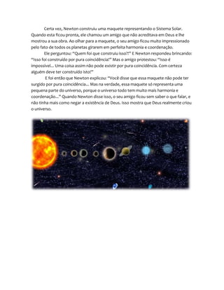 Certa vez, Newton construiu uma maquete representando o Sistema Solar.
Quando esta ficou pronta, ele chamou um amigo que não acreditava em Deus e lhe
mostrou a sua obra. Ao olhar para a maquete, o seu amigo ficou muito impressionado
pelo fato de todos os planetas girarem em perfeita harmonia e coordenação.
Ele perguntou: “Quem foi que construiu isso?!” E Newton respondeu brincando:
“Isso foi construído por pura coincidência!” Mas o amigo protestou: “Isso é
impossível... Uma coisa assim não pode existir por pura coincidência. Com certeza
alguém deve ter construído isto!”
E foi então que Newton explicou: “Você disse que essa maquete não pode ter
surgido por pura coincidência... Mas na verdade, essa maquete só representa uma
pequena parte do universo, porque o universo todo tem muito mais harmonia e
coordenação...” Quando Newton disse isso, o seu amigo ficou sem saber o que falar, e
não tinha mais como negar a existência de Deus. Isso mostra que Deus realmente criou
o universo.
 