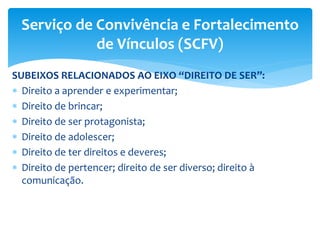 SUBEIXOS RELACIONADOS AO EIXO “DIREITO DE SER”:
 Direito a aprender e experimentar;
 Direito de brincar;
 Direito de ser protagonista;
 Direito de adolescer;
 Direito de ter direitos e deveres;
 Direito de pertencer; direito de ser diverso; direito à
comunicação.
Serviço de Convivência e Fortalecimento
de Vínculos (SCFV)
 