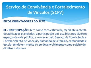 EIXOS ORIENTADORES DO SCFV:
III – PARTICIPAÇÃO: Tem como foco estimular, mediante a oferta
de atividades planejadas, a participação dos usuários nos diversos
espaços da vida pública, a começar pelo Serviço de Convivência e
Fortalecimento de Vínculos, passando pela família, comunidade e
escola, tendo em mente o seu desenvolvimento como sujeito de
direitos e deveres.
Serviço de Convivência e Fortalecimento
de Vínculos (SCFV)
 