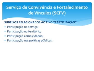 SUBEIXOS RELACIONADOS AO EIXO “PARTICIPAÇÃO”:
 Participação no serviço;
 Participação no território;
 Participação como cidadão;
 Participação nas políticas públicas.
Serviço de Convivência e Fortalecimento
de Vínculos (SCFV)
 