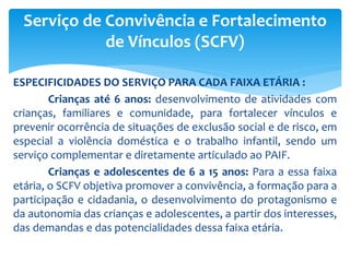 ESPECIFICIDADES DO SERVIÇO PARA CADA FAIXA ETÁRIA :
Crianças até 6 anos: desenvolvimento de atividades com
crianças, familiares e comunidade, para fortalecer vínculos e
prevenir ocorrência de situações de exclusão social e de risco, em
especial a violência doméstica e o trabalho infantil, sendo um
serviço complementar e diretamente articulado ao PAIF.
Crianças e adolescentes de 6 a 15 anos: Para a essa faixa
etária, o SCFV objetiva promover a convivência, a formação para a
participação e cidadania, o desenvolvimento do protagonismo e
da autonomia das crianças e adolescentes, a partir dos interesses,
das demandas e das potencialidades dessa faixa etária.
Serviço de Convivência e Fortalecimento
de Vínculos (SCFV)
 