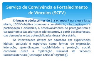 Crianças e adolescentes de 6 a 15 anos: Para a essa faixa
etária, o SCFV objetiva promover a convivência, a formação para a
participação e cidadania, o desenvolvimento do protagonismo e
da autonomia das crianças e adolescentes, a partir dos interesses,
das demandas e das potencialidades dessa faixa etária.
As intervenções devem ser pautadas em experiências
lúdicas, culturais e esportivas como formas de expressão,
interação, aprendizagem, sociabilidade e proteção social,
conforme prevê a Tipificação Nacional de Serviços
Socioassistenciais (Resolução CNAS n° 109/2009).
Serviço de Convivência e Fortalecimento
de Vínculos (SCFV)
 