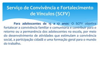 Para adolescentes de 15 a 17 anos: O SCFV objetiva
fortalecer a convivência familiar e comunitária e contribuir para o
retorno ou a permanência dos adolescentes na escola, por meio
do desenvolvimento de atividades que estimulam a convivência
social, a participação cidadã e uma formação geral para o mundo
do trabalho.
Serviço de Convivência e Fortalecimento
de Vínculos (SCFV)
 
