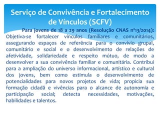 Para jovens de 18 a 29 anos (Resolução CNAS nº13/2014):
Objetiva-se fortalecer vínculos familiares e comunitários,
assegurando espaços de referência para o convívio grupal,
comunitário e social e o desenvolvimento de relações de
afetividade, solidariedade e respeito mútuo, de modo a
desenvolver a sua convivência familiar e comunitária. Contribui
para a ampliação do universo informacional, artístico e cultural
dos jovens, bem como estimula o desenvolvimento de
potencialidades para novos projetos de vida; propicia sua
formação cidadã e vivências para o alcance de autonomia e
participação social; detecta necessidades, motivações,
habilidades e talentos.
Serviço de Convivência e Fortalecimento
de Vínculos (SCFV)
 