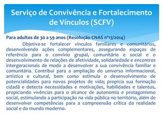 Para adultos de 30 a 59 anos (Resolução CNAS nº13/2014)
Objetiva-se fortalecer vínculos familiares e comunitários,
desenvolvendo ações complementares, assegurando espaços de
referência para o convívio grupal, comunitário e social e o
desenvolvimento de relações de afetividade, solidariedade e encontros
intergeracionais de modo a desenvolver a sua convivência familiar e
comunitária. Contribui para a ampliação do universo informacional,
artístico e cultural, bem como estimula o desenvolvimento de
potencialidades para novos projetos de vida; propicia sua formação
cidadã e detecta necessidades e motivações, habilidades e talentos,
propiciando vivências para o alcance de autonomia e protagonismo
social, estimulando a participação na vida pública no território, além de
desenvolver competências para a compreensão crítica da realidade
social e do mundo moderno.
Serviço de Convivência e Fortalecimento
de Vínculos (SCFV)
 