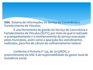 SISC- Sistema de Informações do Serviço de Convivência e
Fortalecimento de Vínculos:
É uma ferramenta de gestão do Serviço de Convivência e
Fortalecimento de Vínculos (SCFV), por meio da qual é realizado
o acompanhamento e o monitoramento do serviço executado
pelos municípios, assim como a apuração dos atendimentos
realizados, para fins de cálculo do cofinanciamento federal.
Conforme a Portaria nº 134, de 2013/MDS, o
preenchimento do SISC é de responsabilidade do gestor local de
assistência social.
 