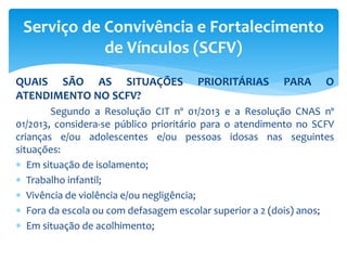 QUAIS SÃO AS SITUAÇÕES PRIORITÁRIAS PARA O
ATENDIMENTO NO SCFV?
Segundo a Resolução CIT nº 01/2013 e a Resolução CNAS nº
01/2013, considera-se público prioritário para o atendimento no SCFV
crianças e/ou adolescentes e/ou pessoas idosas nas seguintes
situações:
 Em situação de isolamento;
 Trabalho infantil;
 Vivência de violência e/ou negligência;
 Fora da escola ou com defasagem escolar superior a 2 (dois) anos;
 Em situação de acolhimento;
Serviço de Convivência e Fortalecimento
de Vínculos (SCFV)
 
