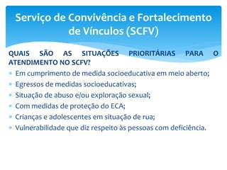 QUAIS SÃO AS SITUAÇÕES PRIORITÁRIAS PARA O
ATENDIMENTO NO SCFV?
 Em cumprimento de medida socioeducativa em meio aberto;
 Egressos de medidas socioeducativas;
 Situação de abuso e/ou exploração sexual;
 Com medidas de proteção do ECA;
 Crianças e adolescentes em situação de rua;
 Vulnerabilidade que diz respeito às pessoas com deficiência.
Serviço de Convivência e Fortalecimento
de Vínculos (SCFV)
 