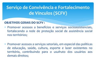 OBJETIVOS GERAIS DO SCFV :
 Promover acessos a benefícios e serviços socioassistenciais,
fortalecendo a rede de proteção social de assistência social
nos territórios;
 Promover acessos a serviços setoriais, em especial das políticas
de educação, saúde, cultura, esporte e lazer existentes no
território, contribuindo para o usufruto dos usuários aos
demais direitos;
Serviço de Convivência e Fortalecimento
de Vínculos (SCFV)
 