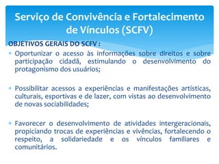 OBJETIVOS GERAIS DO SCFV :
 Oportunizar o acesso às informações sobre direitos e sobre
participação cidadã, estimulando o desenvolvimento do
protagonismo dos usuários;
 Possibilitar acessos a experiências e manifestações artísticas,
culturais, esportivas e de lazer, com vistas ao desenvolvimento
de novas sociabilidades;
 Favorecer o desenvolvimento de atividades intergeracionais,
propiciando trocas de experiências e vivências, fortalecendo o
respeito, a solidariedade e os vínculos familiares e
comunitários.
Serviço de Convivência e Fortalecimento
de Vínculos (SCFV)
 