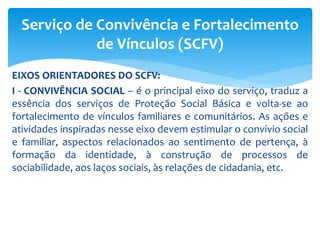 EIXOS ORIENTADORES DO SCFV:
I - CONVIVÊNCIA SOCIAL – é o principal eixo do serviço, traduz a
essência dos serviços de Proteção Social Básica e volta-se ao
fortalecimento de vínculos familiares e comunitários. As ações e
atividades inspiradas nesse eixo devem estimular o convívio social
e familiar, aspectos relacionados ao sentimento de pertença, à
formação da identidade, à construção de processos de
sociabilidade, aos laços sociais, às relações de cidadania, etc.
Serviço de Convivência e Fortalecimento
de Vínculos (SCFV)
 