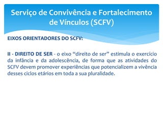 EIXOS ORIENTADORES DO SCFV:
II - DIREITO DE SER - o eixo “direito de ser” estimula o exercício
da infância e da adolescência, de forma que as atividades do
SCFV devem promover experiências que potencializem a vivência
desses ciclos etários em toda a sua pluralidade.
Serviço de Convivência e Fortalecimento
de Vínculos (SCFV)
 