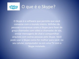 O que é o Skype?
O Skype é o software que permite que você
converse com o mundo inteiro. Milhões de
pessoas e empresas usam o Skype para fazer de
graça chamadas com vídeo e chamadas de voz,
enviar mensagens de chat e compartilhar
arquivos com outras pessoas pelo Skype. Você
pode usar o Skype como for melhor para você: no
seu celular, computador ou em uma TV com o
Skype instalado.
 
