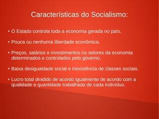 Características do Socialismo:
● O Estado controla toda a economia gerada no país.
● Pouca ou nenhuma liberdade econômica.
● Preços, salários e investimentos no setores da economia
determinados e controlados pelo governo.
● Baixa desigualdade social e inexistência de classes sociais.
● Lucro total dividido de acordo igualmente de acordo com a
qualidade e quantidade trabalhada de cada indivíduo.
 