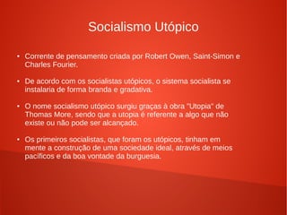 Socialismo Utópico
● Corrente de pensamento criada por Robert Owen, Saint-Simon e
Charles Fourier.
● De acordo com os socialistas utópicos, o sistema socialista se
instalaria de forma branda e gradativa.
● O nome socialismo utópico surgiu graças à obra "Utopia" de
Thomas More, sendo que a utopia é referente a algo que não
existe ou não pode ser alcançado.
● Os primeiros socialistas, que foram os utópicos, tinham em
mente a construção de uma sociedade ideal, através de meios
pacíficos e da boa vontade da burguesia.
 