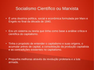 Socialismo Científico ou Marxista
● É uma doutrina política, social e econômica formulada por Marx e
Engels no final da década de 1840.
● Era um sistema ou teoria que tinha como base a análise crítica e
científica do capitalismo.
● Tinha o propósito de entender o capitalismo e suas origens, o
acumular prévio de capital, a consolidação da produção capitalista
e as contradições existentes no capitalismo.
● Propunha melhoras através da revolução proletaria e a luta
armada.
 